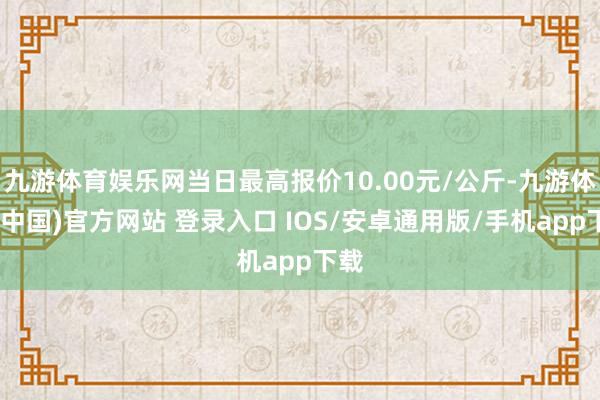 九游体育娱乐网当日最高报价10.00元/公斤-九游体育(中国)官方网站 登录入口 IOS/安卓通用版/手机app下载