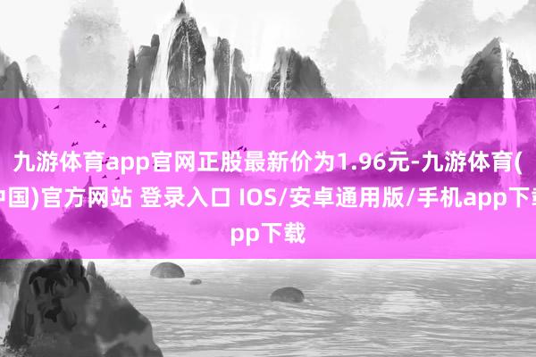 九游体育app官网正股最新价为1.96元-九游体育(中国)官方网站 登录入口 IOS/安卓通用版/手机app下载