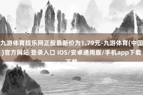 九游体育娱乐网正股最新价为1.79元-九游体育(中国)官方网站 登录入口 IOS/安卓通用版/手机app下载