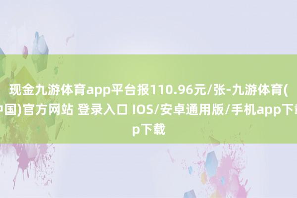 现金九游体育app平台报110.96元/张-九游体育(中国)官方网站 登录入口 IOS/安卓通用版/手机app下载