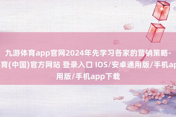九游体育app官网2024年先学习各家的营销策略-九游体育(中国)官方网站 登录入口 IOS/安卓通用版/手机app下载