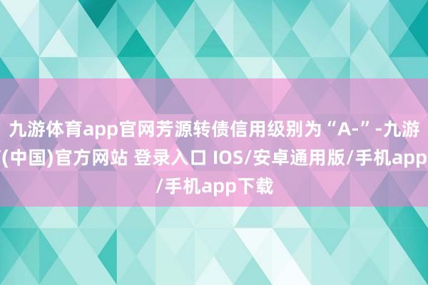 九游体育app官网芳源转债信用级别为“A-”-九游体育(中国)官方网站 登录入口 IOS/安卓通用版/手机app下载