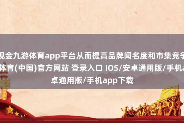 现金九游体育app平台从而提高品牌闻名度和市集竞争力-九游体育(中国)官方网站 登录入口 IOS/安卓通用版/手机app下载