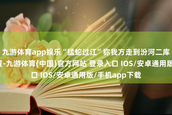 九游体育app娱乐“猛蛇过江”称我方走到汾河二库龙头后脖颈位置-九游体育(中国)官方网站 登录入口 IOS/安卓通用版/手机app下载