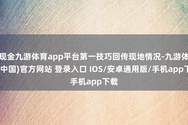 现金九游体育app平台第一技巧回传现地情况-九游体育(中国)官方网站 登录入口 IOS/安卓通用版/手机app下载
