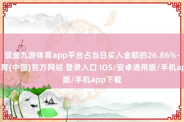 现金九游体育app平台占当日买入金额的26.86%-九游体育(中国)官方网站 登录入口 IOS/安卓通用版/手机app下载