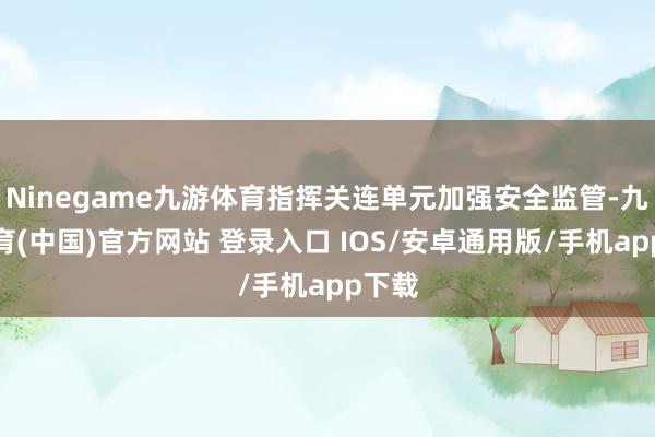 Ninegame九游体育指挥关连单元加强安全监管-九游体育(中国)官方网站 登录入口 IOS/安卓通用版/手机app下载