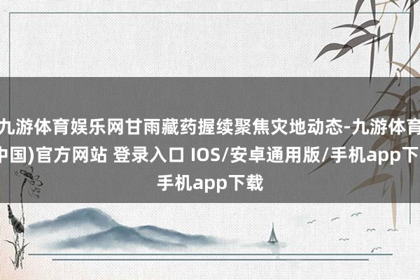 九游体育娱乐网甘雨藏药握续聚焦灾地动态-九游体育(中国)官方网站 登录入口 IOS/安卓通用版/手机app下载