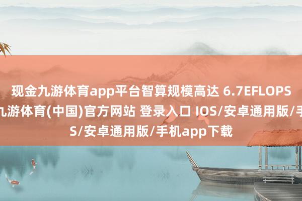 现金九游体育app平台智算规模高达 6.7EFLOPS（FP16）-九游体育(中国)官方网站 登录入口 IOS/安卓通用版/手机app下载