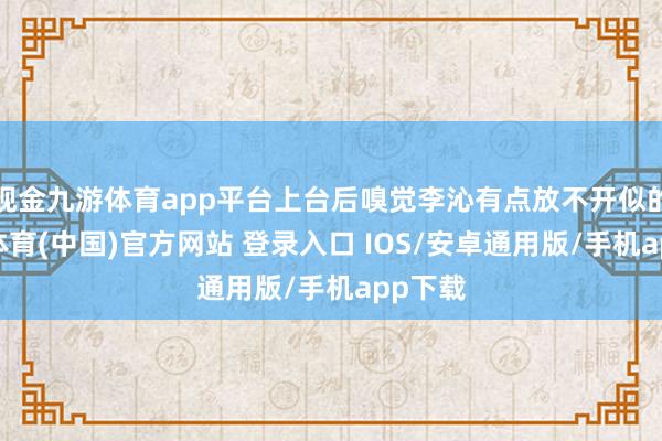 现金九游体育app平台上台后嗅觉李沁有点放不开似的-九游体育(中国)官方网站 登录入口 IOS/安卓通用版/手机app下载