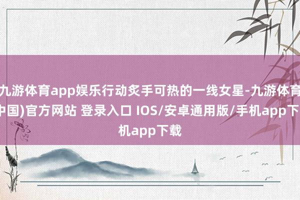 九游体育app娱乐行动炙手可热的一线女星-九游体育(中国)官方网站 登录入口 IOS/安卓通用版/手机app下载