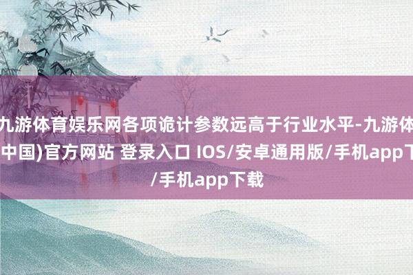 九游体育娱乐网各项诡计参数远高于行业水平-九游体育(中国)官方网站 登录入口 IOS/安卓通用版/手机app下载
