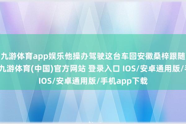 九游体育app娱乐他操办驾驶这台车回安徽桑梓跟随年老的父母-九游体育(中国)官方网站 登录入口 IOS/安卓通用版/手机app下载