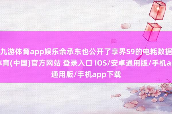 九游体育app娱乐余承东也公开了享界S9的电耗数据-九游体育(中国)官方网站 登录入口 IOS/安卓通用版/手机app下载