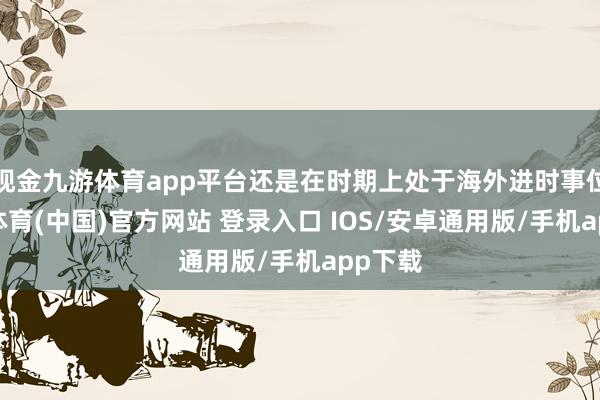 现金九游体育app平台还是在时期上处于海外进时事位-九游体育(中国)官方网站 登录入口 IOS/安卓通用版/手机app下载