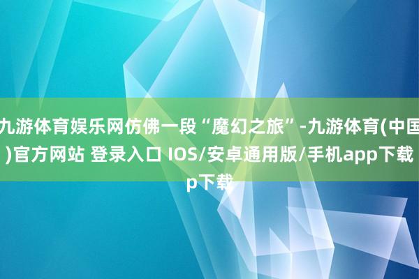 九游体育娱乐网仿佛一段“魔幻之旅”-九游体育(中国)官方网站 登录入口 IOS/安卓通用版/手机app下载