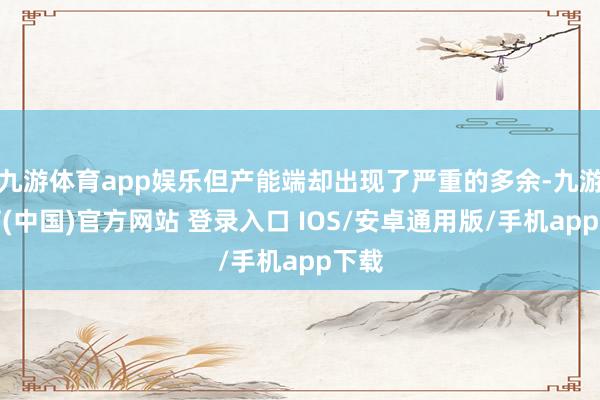 九游体育app娱乐但产能端却出现了严重的多余-九游体育(中国)官方网站 登录入口 IOS/安卓通用版/手机app下载