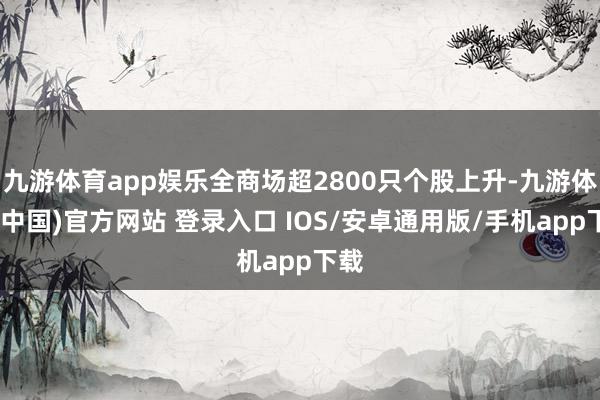九游体育app娱乐全商场超2800只个股上升-九游体育(中国)官方网站 登录入口 IOS/安卓通用版/手机app下载