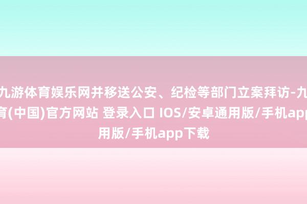 九游体育娱乐网并移送公安、纪检等部门立案拜访-九游体育(中国)官方网站 登录入口 IOS/安卓通用版/手机app下载