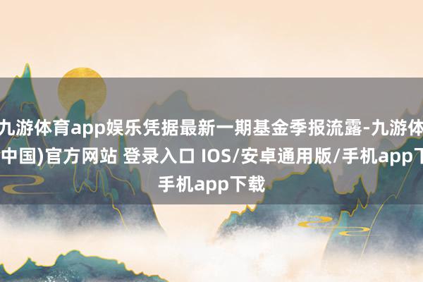 九游体育app娱乐凭据最新一期基金季报流露-九游体育(中国)官方网站 登录入口 IOS/安卓通用版/手机app下载