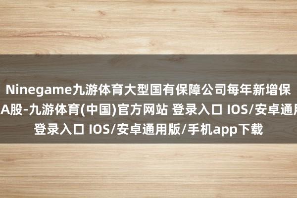 Ninegame九游体育大型国有保障公司每年新增保费的30%用于投资A股-九游体育(中国)官方网站 登录入口 IOS/安卓通用版/手机app下载
