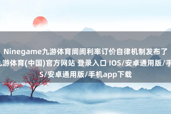 Ninegame九游体育阛阓利率订价自律机制发布了《倡议》-九游体育(中国)官方网站 登录入口 IOS/安卓通用版/手机app下载