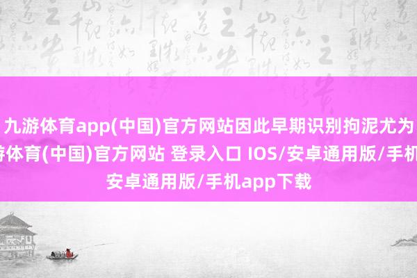 九游体育app(中国)官方网站因此早期识别拘泥尤为蹙迫-九游体育(中国)官方网站 登录入口 IOS/安卓通用版/手机app下载