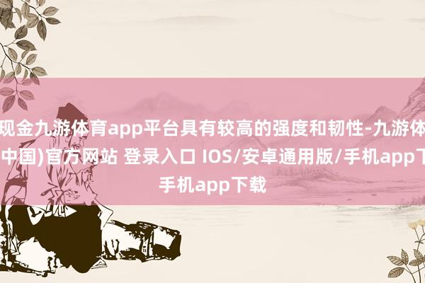 现金九游体育app平台具有较高的强度和韧性-九游体育(中国)官方网站 登录入口 IOS/安卓通用版/手机app下载