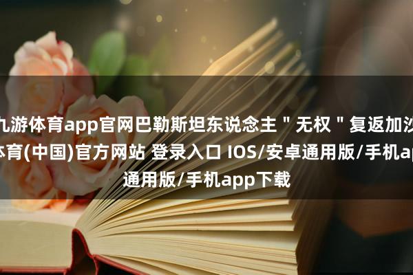 九游体育app官网巴勒斯坦东说念主＂无权＂复返加沙-九游体育(中国)官方网站 登录入口 IOS/安卓通用版/手机app下载