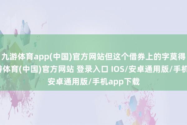 九游体育app(中国)官方网站但这个借券上的字莫得连笔-九游体育(中国)官方网站 登录入口 IOS/安卓通用版/手机app下载