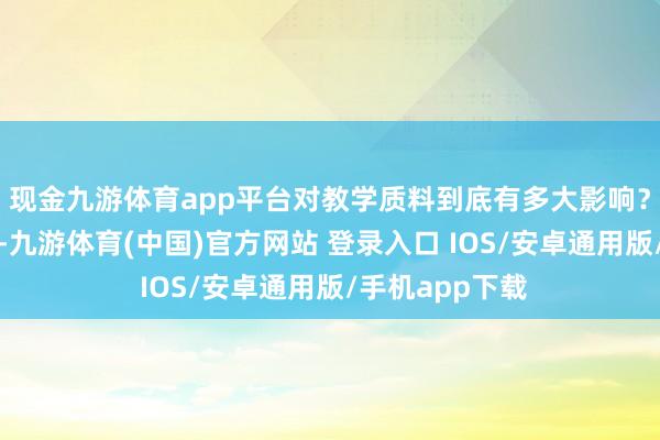 现金九游体育app平台对教学质料到底有多大影响？的确很难界定-九游体育(中国)官方网站 登录入口 IOS/安卓通用版/手机app下载
