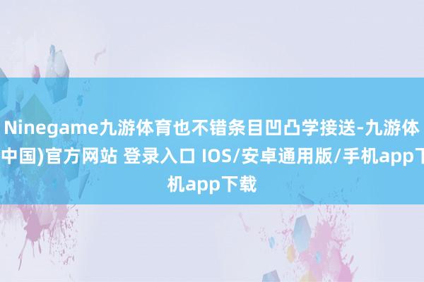 Ninegame九游体育也不错条目凹凸学接送-九游体育(中国)官方网站 登录入口 IOS/安卓通用版/手机app下载