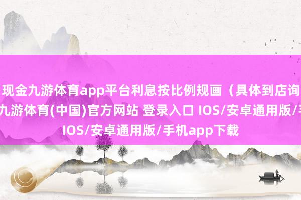 现金九游体育app平台利息按比例规画（具体到店询查更明晰）-九游体育(中国)官方网站 登录入口 IOS/安卓通用版/手机app下载