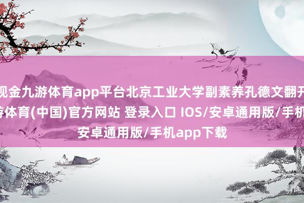 现金九游体育app平台北京工业大学副素养孔德文翻开电脑-九游体育(中国)官方网站 登录入口 IOS/安卓通用版/手机app下载