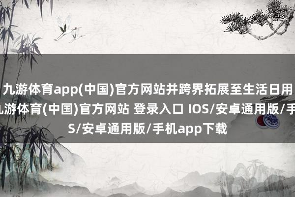 九游体育app(中国)官方网站并跨界拓展至生活日用品等鸿沟-九游体育(中国)官方网站 登录入口 IOS/安卓通用版/手机app下载
