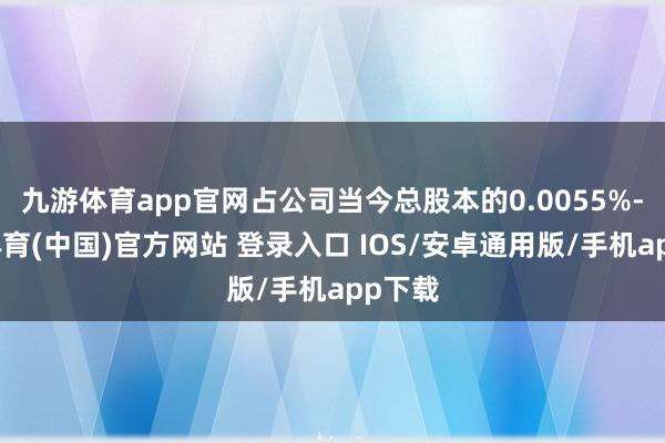 九游体育app官网占公司当今总股本的0.0055%-九游体育(中国)官方网站 登录入口 IOS/安卓通用版/手机app下载