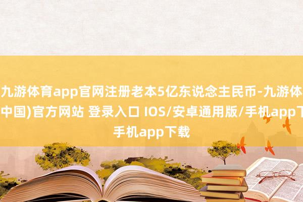 九游体育app官网注册老本5亿东说念主民币-九游体育(中国)官方网站 登录入口 IOS/安卓通用版/手机app下载