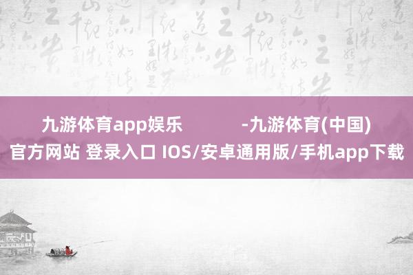 九游体育app娱乐            -九游体育(中国)官方网站 登录入口 IOS/安卓通用版/手机app下载