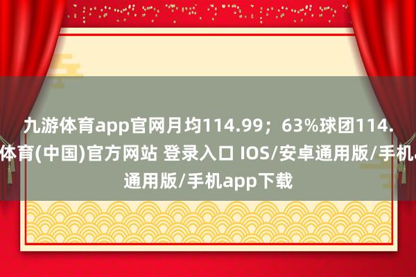 九游体育app官网月均114.99；63%球团114.15-九游体育(中国)官方网站 登录入口 IOS/安卓通用版/手机app下载