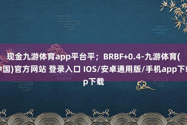 现金九游体育app平台平；BRBF+0.4-九游体育(中国)官方网站 登录入口 IOS/安卓通用版/手机app下载