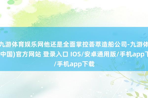 九游体育娱乐网他还是全面掌控荟萃造船公司-九游体育(中国)官方网站 登录入口 IOS/安卓通用版/手机app下载