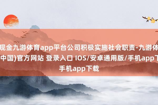 现金九游体育app平台公司积极实施社会职责-九游体育(中国)官方网站 登录入口 IOS/安卓通用版/手机app下载