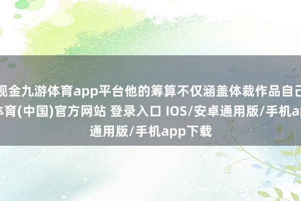 现金九游体育app平台他的筹算不仅涵盖体裁作品自己-九游体育(中国)官方网站 登录入口 IOS/安卓通用版/手机app下载