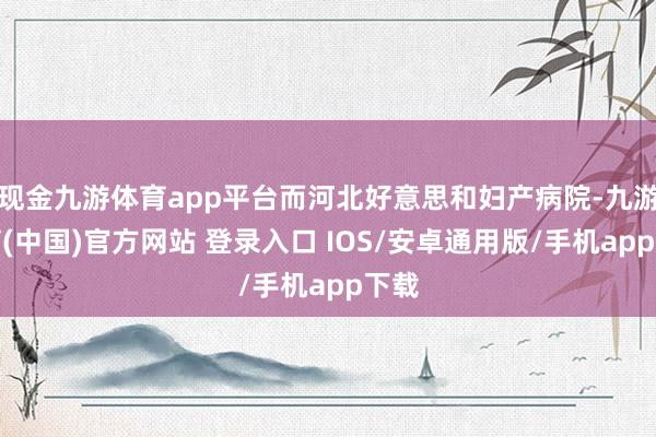 现金九游体育app平台而河北好意思和妇产病院-九游体育(中国)官方网站 登录入口 IOS/安卓通用版/手机app下载