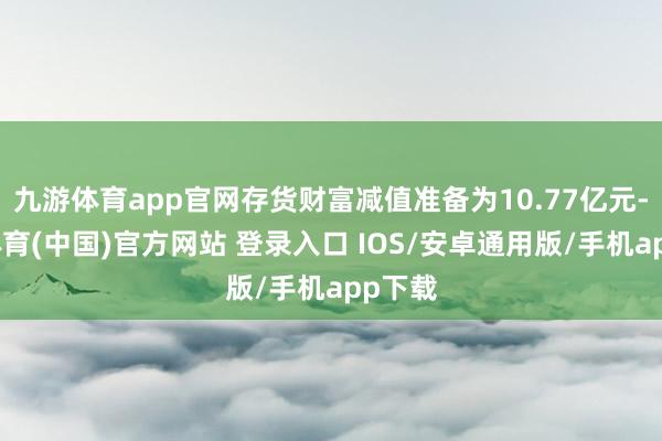 九游体育app官网存货财富减值准备为10.77亿元-九游体育(中国)官方网站 登录入口 IOS/安卓通用版/手机app下载