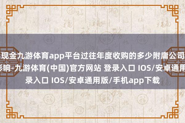 现金九游体育app平台过往年度收购的多少附庸公司受酌量政策转机影响-九游体育(中国)官方网站 登录入口 IOS/安卓通用版/手机app下载