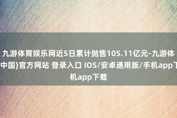 九游体育娱乐网近5日累计抛售105.11亿元-九游体育(中国)官方网站 登录入口 IOS/安卓通用版/手机app下载