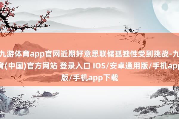 九游体育app官网近期好意思联储孤独性受到挑战-九游体育(中国)官方网站 登录入口 IOS/安卓通用版/手机app下载