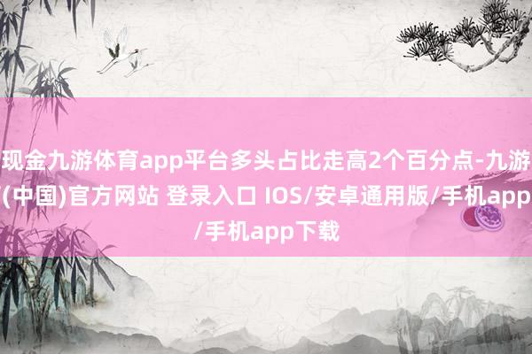 现金九游体育app平台多头占比走高2个百分点-九游体育(中国)官方网站 登录入口 IOS/安卓通用版/手机app下载
