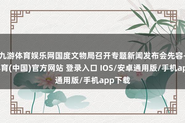 九游体育娱乐网国度文物局召开专题新闻发布会先容-九游体育(中国)官方网站 登录入口 IOS/安卓通用版/手机app下载